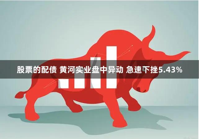 股票的配债 黄河实业盘中异动 急速下挫5.43%