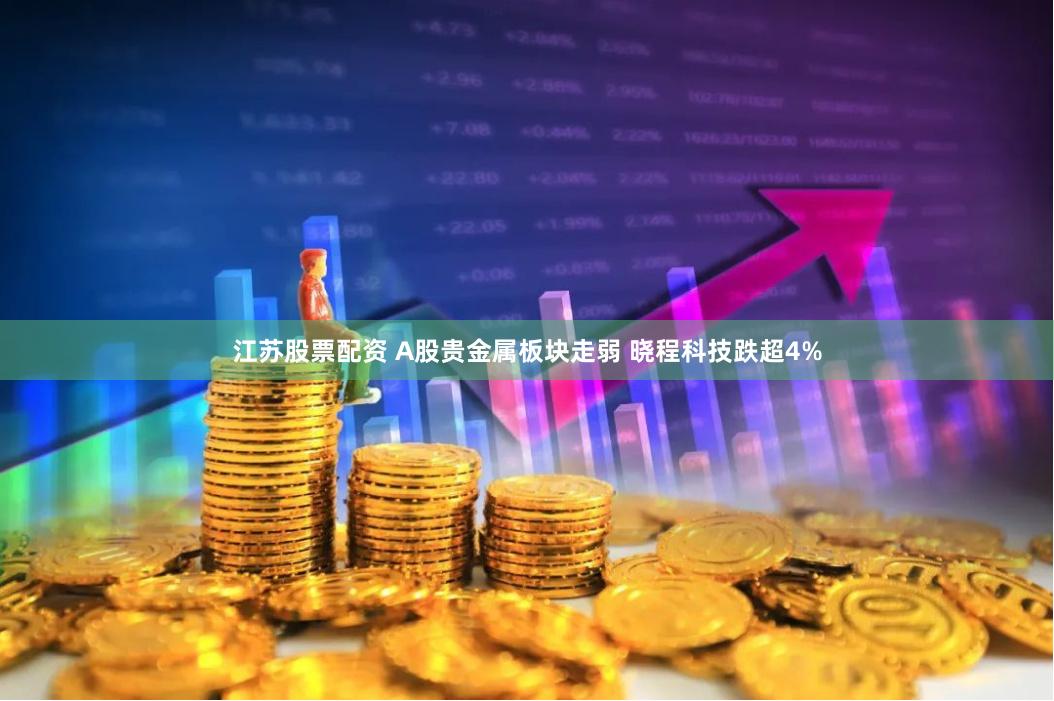 江苏股票配资 A股贵金属板块走弱 晓程科技跌超4%