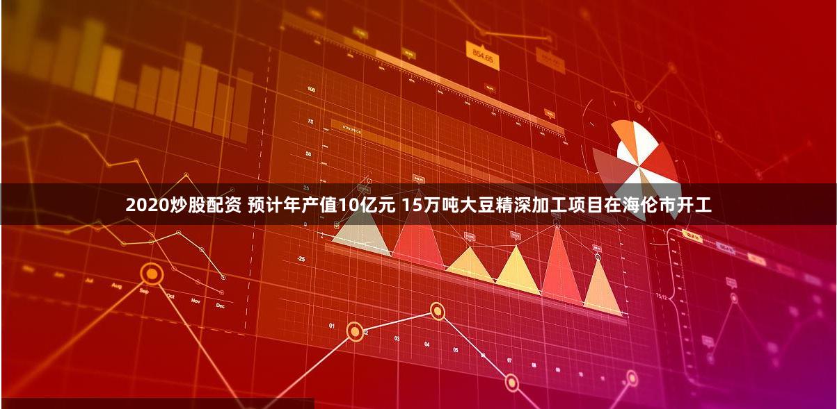 2020炒股配资 预计年产值10亿元 15万吨大豆精深加工项目在海伦市开工