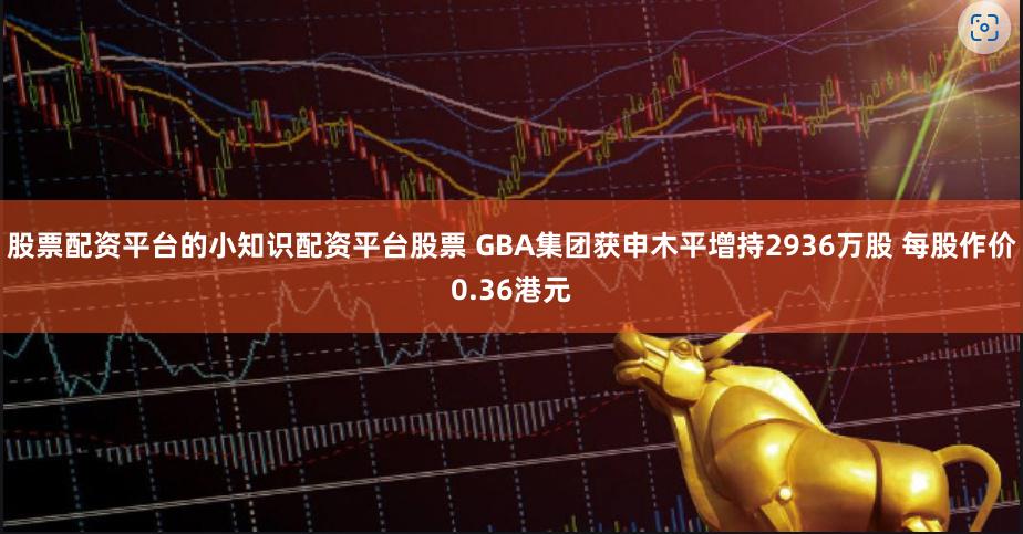 股票配资平台的小知识配资平台股票 GBA集团获申木平增持2936万股 每股作价0.36港元