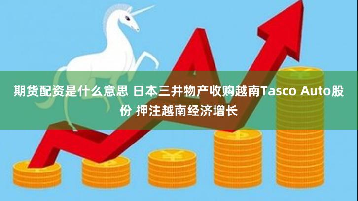 期货配资是什么意思 日本三井物产收购越南Tasco Auto股份 押注越南经济增长