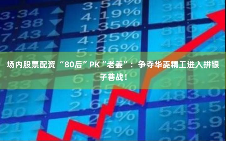 场内股票配资 “80后”PK“老姜”：争夺华菱精工进入拼银子巷战！