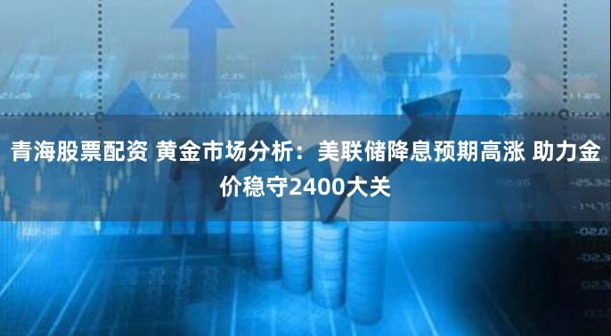 青海股票配资 黄金市场分析：美联储降息预期高涨 助力金价稳守2400大关