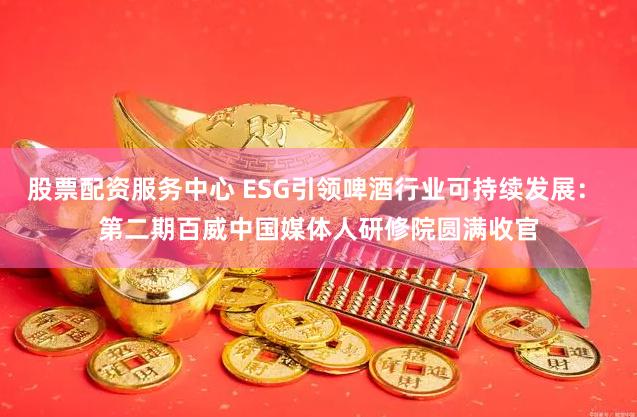 股票配资服务中心 ESG引领啤酒行业可持续发展： 第二期百威中国媒体人研修院圆满收官