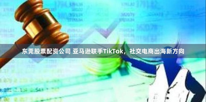 东莞股票配资公司 亚马逊联手TikTok，社交电商出海新方向