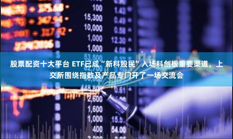 股票配资十大平台 ETF已成“新科股民”入场科创板重要渠道，上交所围绕指数及产品专门开了一场交流会