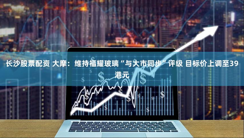 长沙股票配资 大摩：维持福耀玻璃“与大市同步”评级 目标价上调至39港元