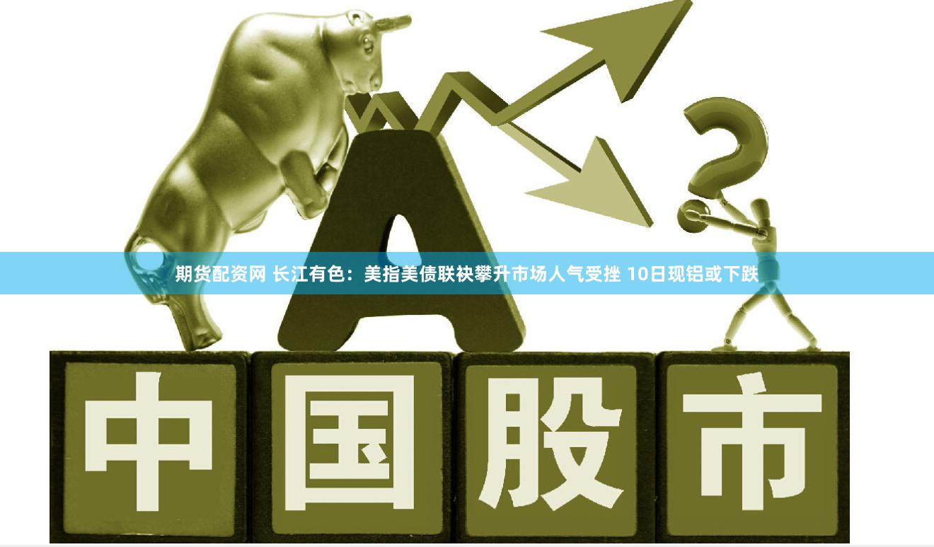 期货配资网 长江有色：美指美债联袂攀升市场人气受挫 10日现铝或下跌