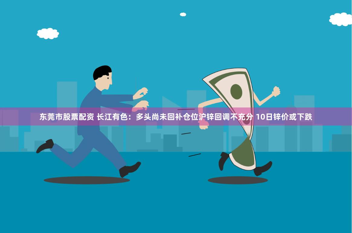 东莞市股票配资 长江有色：多头尚未回补仓位沪锌回调不充分 10日锌价或下跌