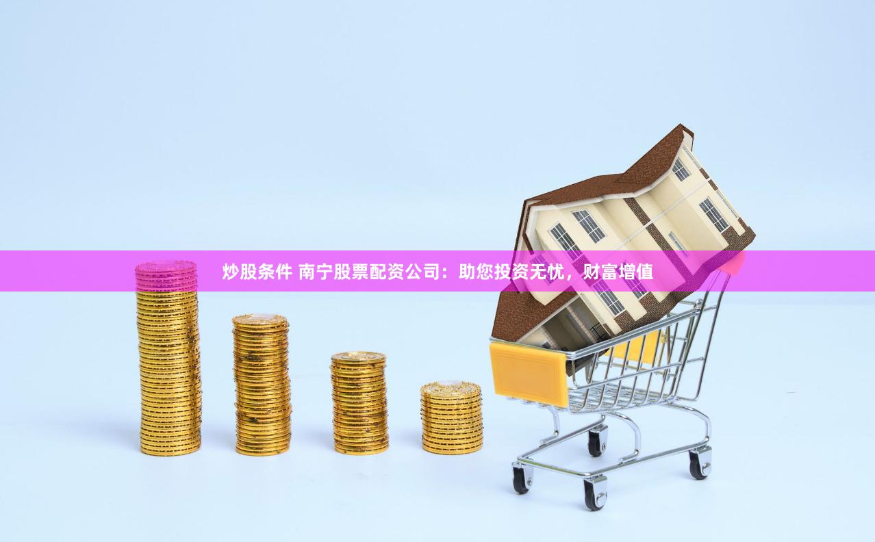 炒股条件 南宁股票配资公司：助您投资无忧，财富增值