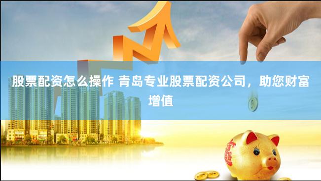 股票配资怎么操作 青岛专业股票配资公司，助您财富增值