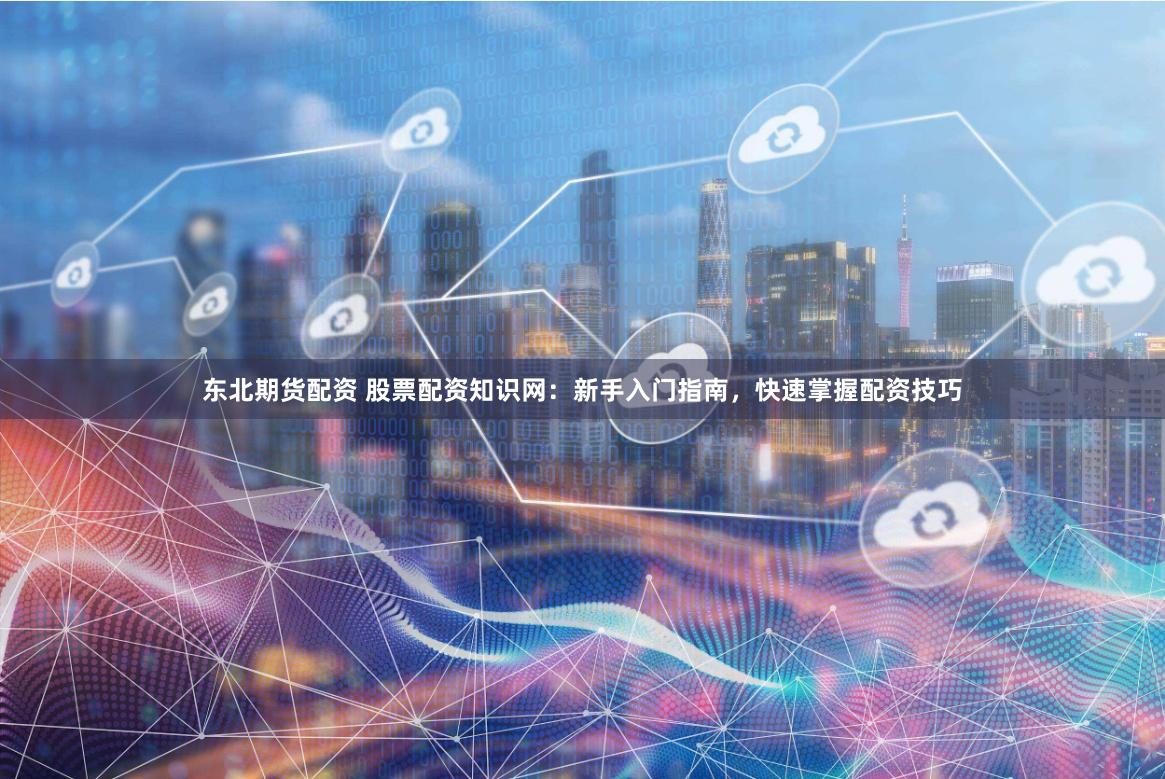 东北期货配资 股票配资知识网：新手入门指南，快速掌握配资技巧