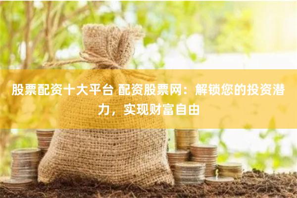 股票配资十大平台 配资股票网：解锁您的投资潜力，实现财富自由