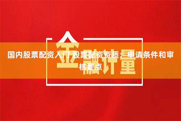国内股票配资入门 股票配资资质：申请条件和审核要点
