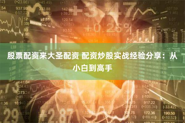 股票配资来大圣配资 配资炒股实战经验分享：从小白到高手