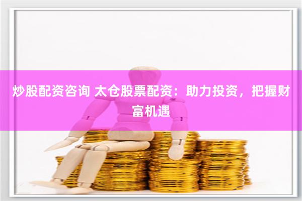 炒股配资咨询 太仓股票配资：助力投资，把握财富机遇