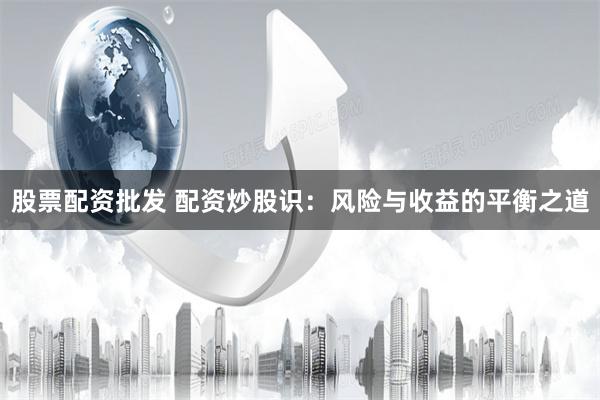 股票配资批发 配资炒股识：风险与收益的平衡之道
