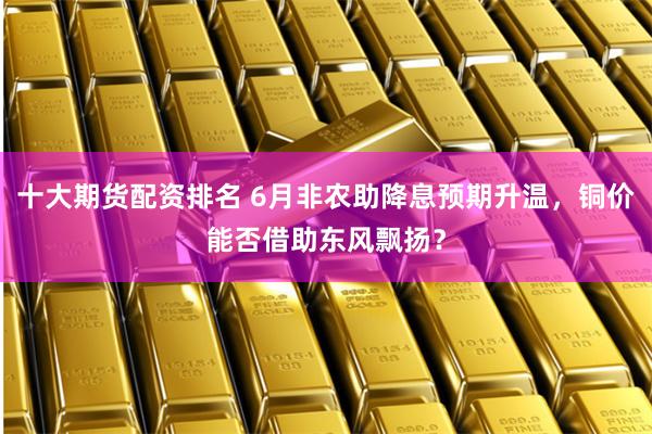 十大期货配资排名 6月非农助降息预期升温,铜价能否借助东风飘扬?