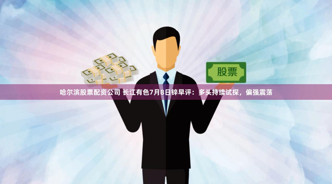 哈尔滨股票配资公司 长江有色7月8日锌早评：多头持续试探，偏强震荡