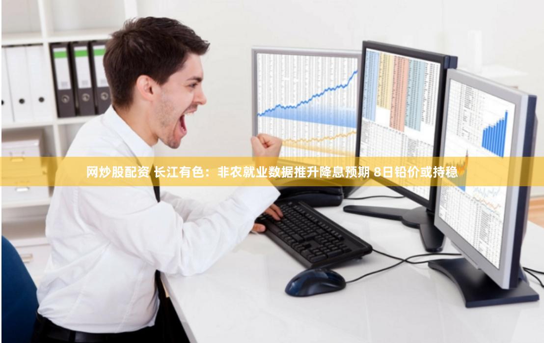 网炒股配资 长江有色：非农就业数据推升降息预期 8日铅价或持稳