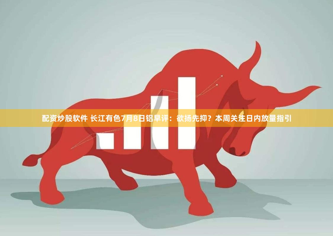 配资炒股软件 长江有色7月8日铝早评：欲扬先抑？本周关注日内放量指引