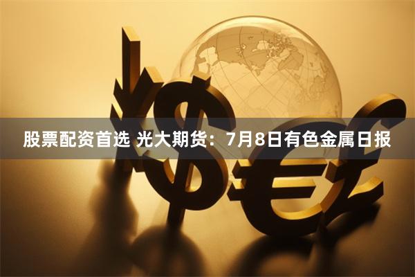股票配资首选 光大期货：7月8日有色金属日报