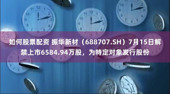 如何股票配资 振华新材（688707.SH）7月15日解禁上市6584.94万股，为特定对象发行股份