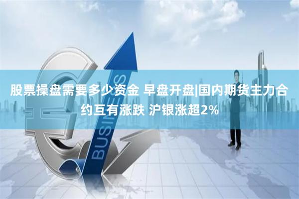 股票操盘需要多少资金 早盘开盘|国内期货主力合约互有涨跌 沪银涨超2%