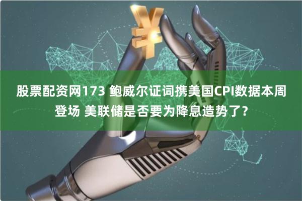 股票配资网173 鲍威尔证词携美国CPI数据本周登场 美联储是否要为降息造势了？