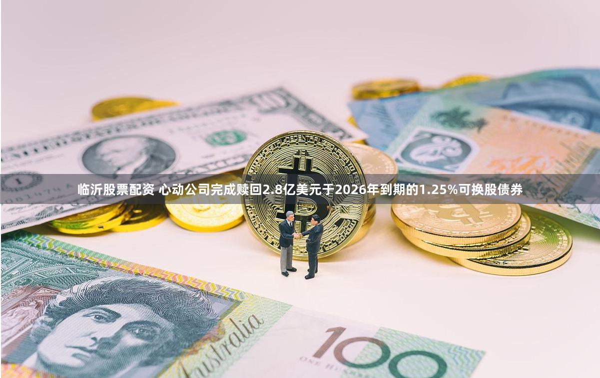 临沂股票配资 心动公司完成赎回2.8亿美元于2026年到期的1.25%可换股债券