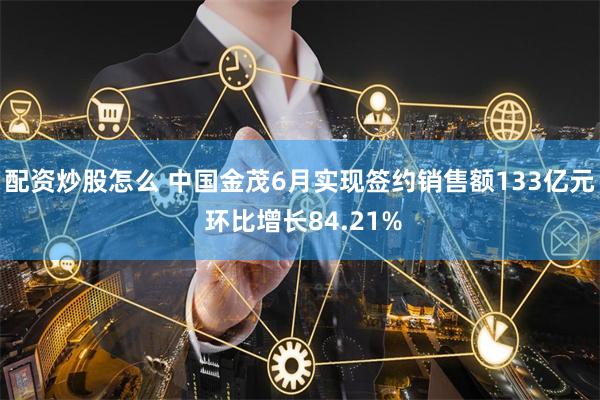 配资炒股怎么 中国金茂6月实现签约销售额133亿元 环比增长84.21%