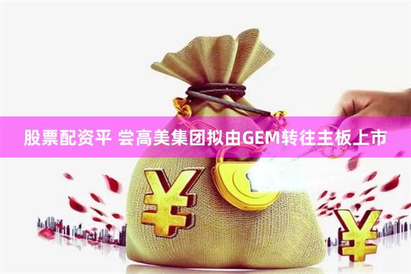 股票配资平 尝高美集团拟由GEM转往主板上市