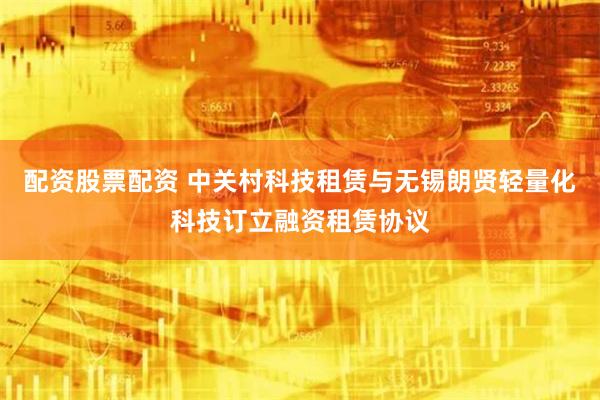 配资股票配资 中关村科技租赁与无锡朗贤轻量化科技订立融资租赁协议