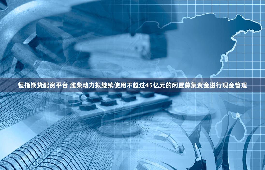 恒指期货配资平台 潍柴动力拟继续使用不超过45亿元的闲置募集资金进行现金管理