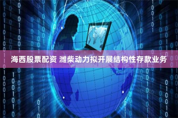 海西股票配资 潍柴动力拟开展结构性存款业务