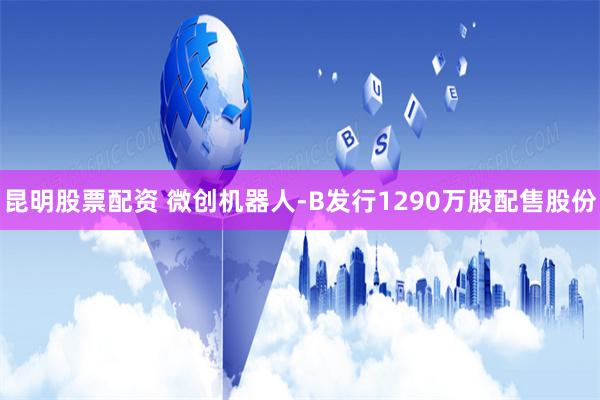 昆明股票配资 微创机器人-B发行1290万股配售股份