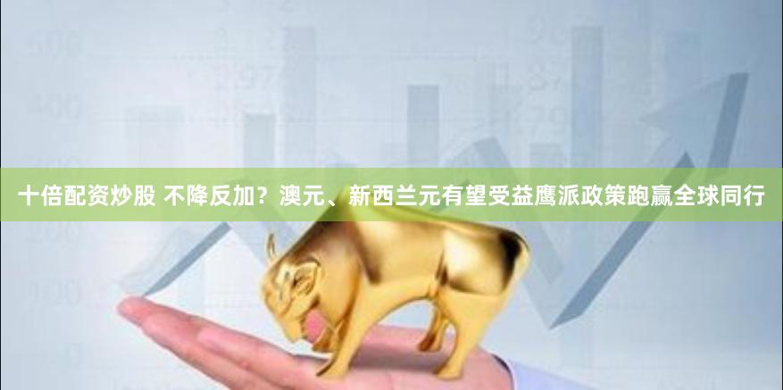 十倍配资炒股 不降反加?澳元、新西兰元有望受益鹰派政策跑赢全球同行