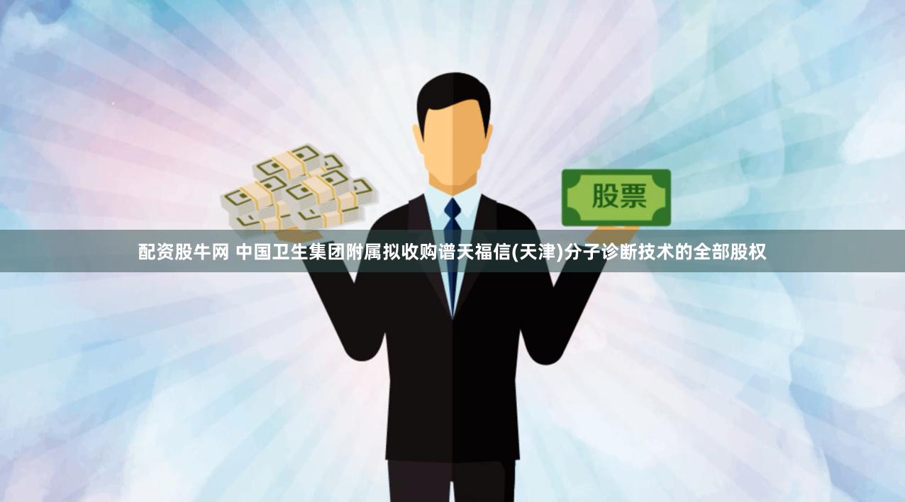 配资股牛网 中国卫生集团附属拟收购谱天福信(天津)分子诊断技术的全部股权
