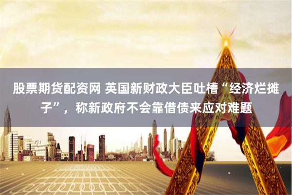 股票期货配资网 英国新财政大臣吐槽“经济烂摊子”，称新政府不会靠借债来应对难题