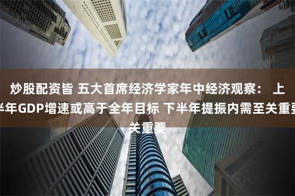 炒股配资皆 五大首席经济学家年中经济观察： 上半年GDP增速或高于全年目标 下半年提振内需至关重要