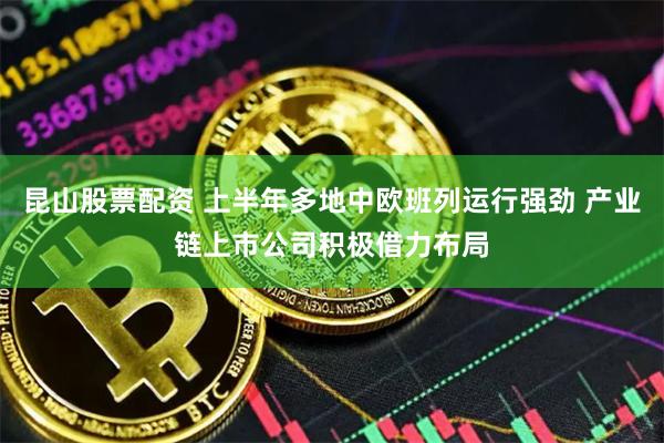 昆山股票配资 上半年多地中欧班列运行强劲 产业链上市公司积极借力布局