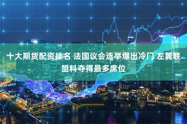 十大期货配资排名 法国议会选举爆出冷门 左翼联盟料夺得最多席位
