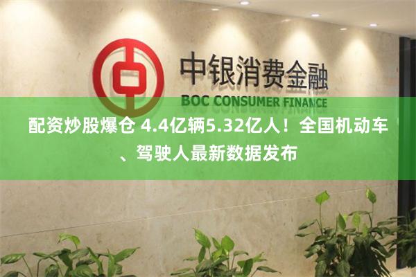 配资炒股爆仓 4.4亿辆5.32亿人！全国机动车、驾驶人最新数据发布