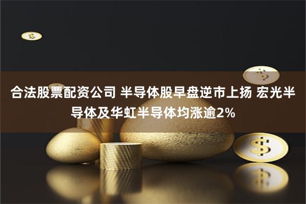 合法股票配资公司 半导体股早盘逆市上扬 宏光半导体及华虹半导体均涨逾2%
