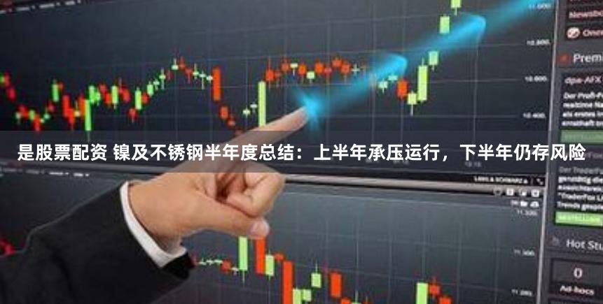 是股票配资 镍及不锈钢半年度总结:上半年承压运行,下半年仍存风险