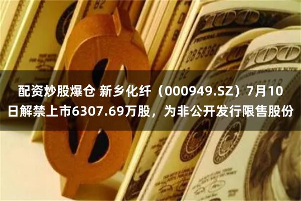 配资炒股爆仓 新乡化纤（000949.SZ）7月10日解禁上市6307.69万股，为非公开发行限售股份