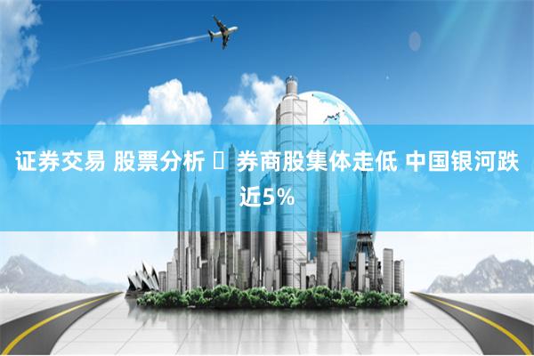 证券交易 股票分析 ​券商股集体走低 中国银河跌近5%