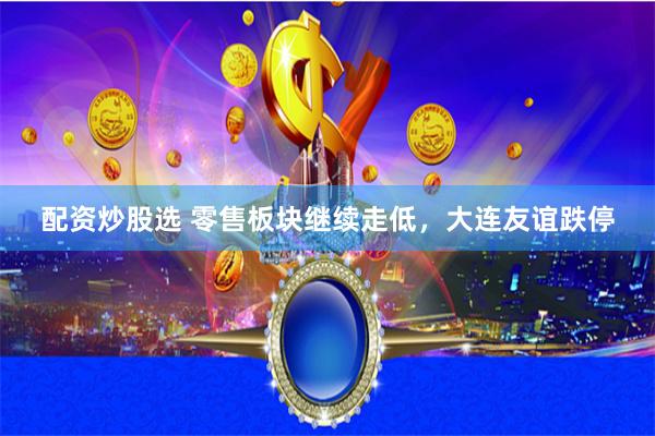 配资炒股选 零售板块继续走低，大连友谊跌停