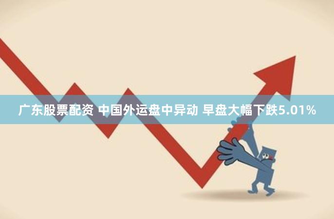 广东股票配资 中国外运盘中异动 早盘大幅下跌5.01%