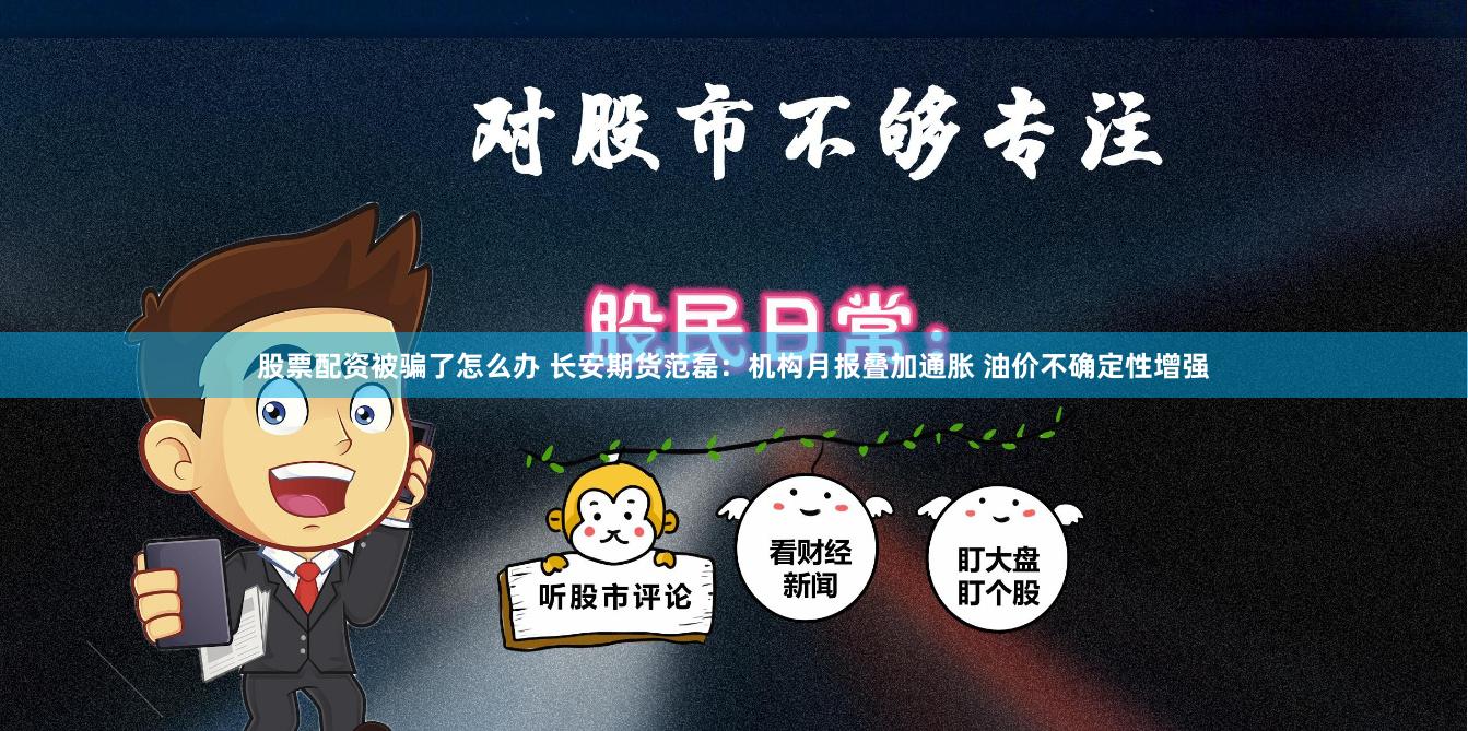 股票配资被骗了怎么办 长安期货范磊：机构月报叠加通胀 油价不确定性增强
